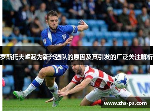 罗斯托夫崛起为新兴强队的原因及其引发的广泛关注解析 罗斯托夫崛起为新兴强队的原因及其引发的广泛关注解析