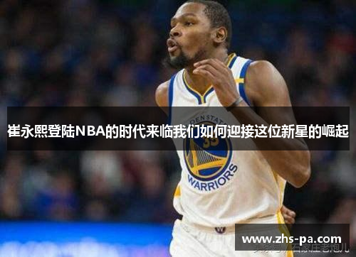 崔永熙登陆NBA的时代来临我们如何迎接这位新星的崛起 崔永熙登陆NBA的时代来临我们如何迎接这位新星的崛起