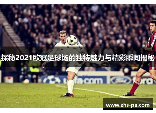 探秘2021欧冠足球场的独特魅力与精彩瞬间揭秘 探秘2021欧冠足球场的独特魅力与精彩瞬间揭秘