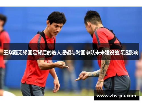 王燊超无缘国足背后的选人逻辑与对国家队未来建设的深远影响