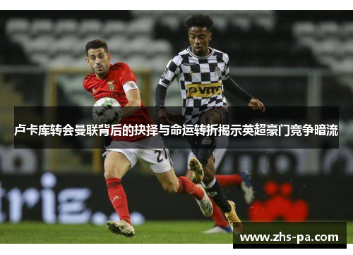 卢卡库转会曼联背后的抉择与命运转折揭示英超豪门竞争暗流