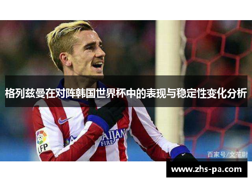 格列兹曼在对阵韩国世界杯中的表现与稳定性变化分析 格列兹曼在对阵韩国世界杯中的表现与稳定性变化分析