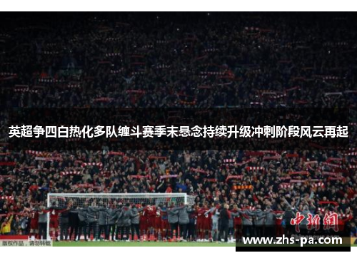 英超争四白热化多队缠斗赛季末悬念持续升级冲刺阶段风云再起