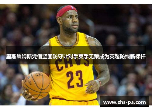 里斯詹姆斯凭借坚固防守让对手束手无策成为英超防线新标杆