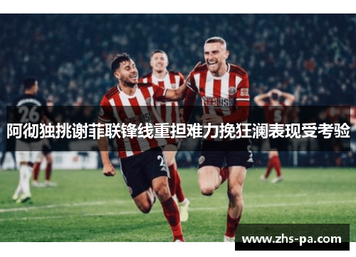 阿彻独挑谢菲联锋线重担难力挽狂澜表现受考验 阿彻独挑谢菲联锋线重担难力挽狂澜表现受考验