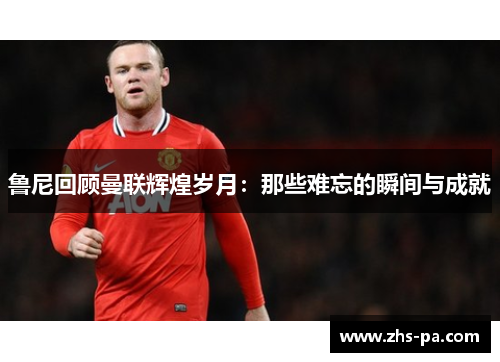 鲁尼回顾曼联辉煌岁月:那些难忘的瞬间与成就 鲁尼回顾曼联辉煌岁月:那些难忘的瞬间与成就