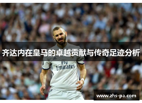 齐达内在皇马的卓越贡献与传奇足迹分析 齐达内在皇马的卓越贡献与传奇足迹分析