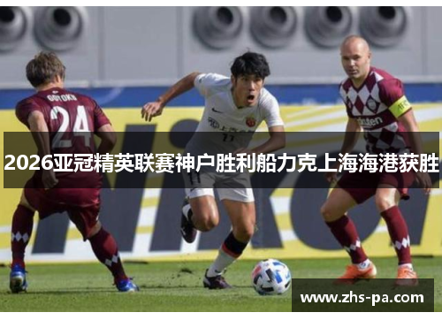 2026亚冠精英联赛神户胜利船力克上海海港获胜 2026亚冠精英联赛神户胜利船力克上海海港获胜