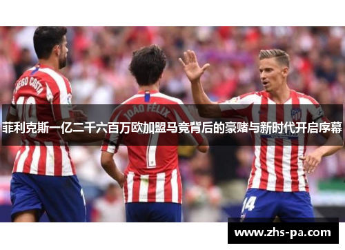 菲利克斯一亿二千六百万欧加盟马竞背后的豪赌与新时代开启序幕